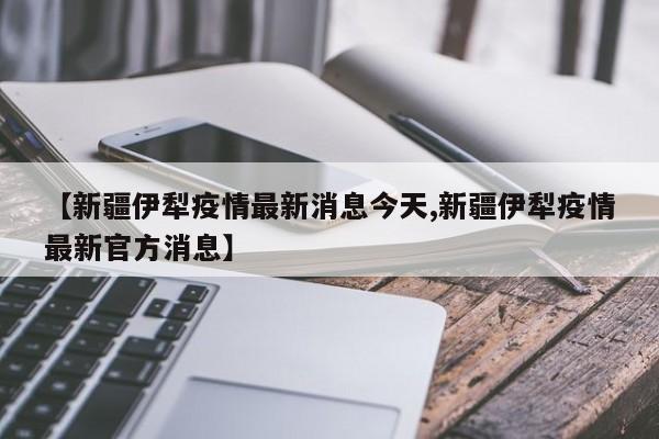 【新疆伊犁疫情最新消息今天,新疆伊犁疫情最新官方消息】