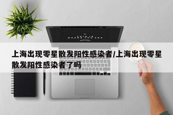 上海出现零星散发阳性感染者/上海出现零星散发阳性感染者了吗