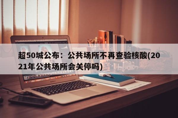 超50城公布：公共场所不再查验核酸(2021年公共场所会关停吗)