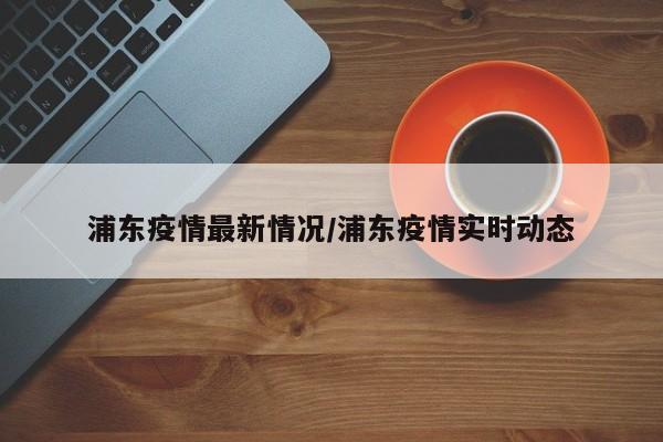 浦东疫情最新情况/浦东疫情实时动态
