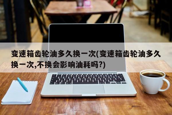 变速箱齿轮油多久换一次(变速箱齿轮油多久换一次,不换会影响油耗吗?)