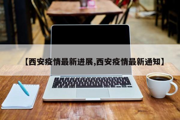 【西安疫情最新进展,西安疫情最新通知】