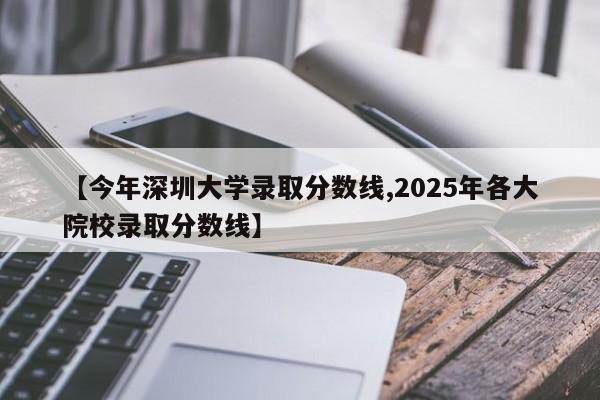 【今年深圳大学录取分数线,2025年各大院校录取分数线】
