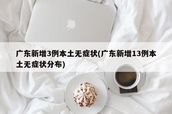 广东新增3例本土无症状(广东新增13例本土无症状分布)