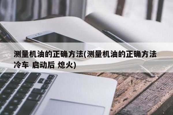 测量机油的正确方法(测量机油的正确方法 冷车 启动后 熄火)