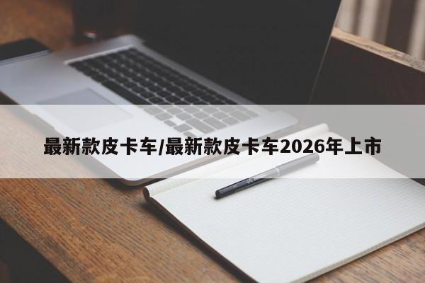 最新款皮卡车/最新款皮卡车2026年上市