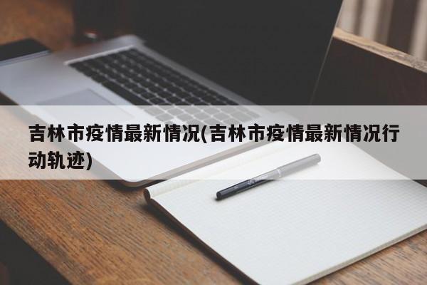 吉林市疫情最新情况(吉林市疫情最新情况行动轨迹)