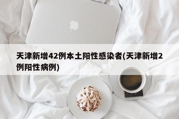 天津新增42例本土阳性感染者(天津新增2例阳性病例)
