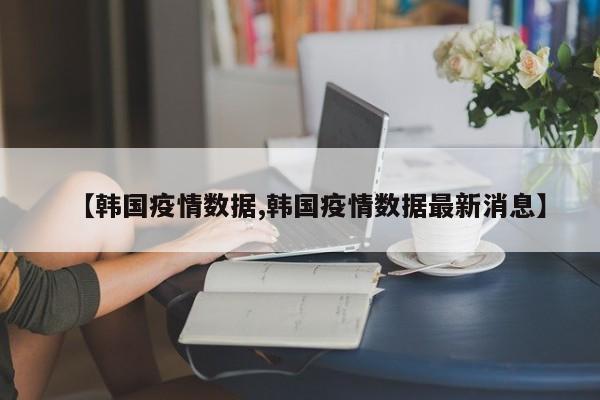 【韩国疫情数据,韩国疫情数据最新消息】