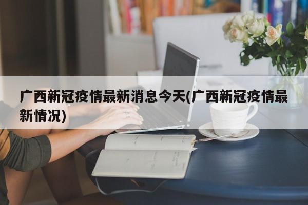 广西新冠疫情最新消息今天(广西新冠疫情最新情况)