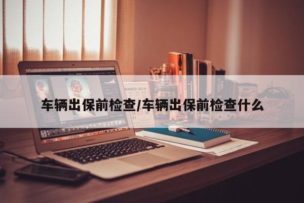 车辆出保前检查/车辆出保前检查什么