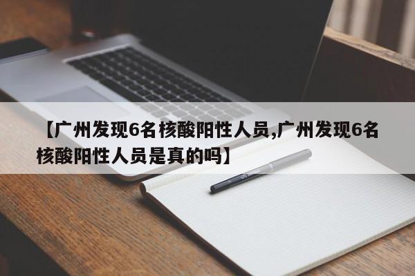 【广州发现6名核酸阳性人员,广州发现6名核酸阳性人员是真的吗】