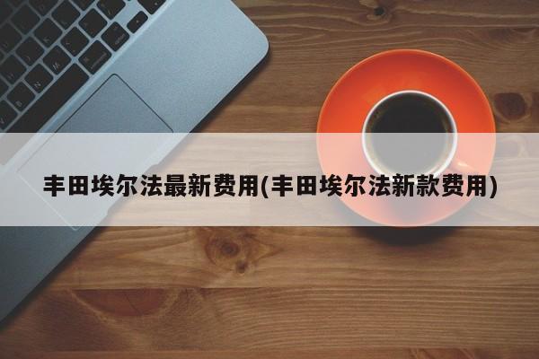 丰田埃尔法最新费用(丰田埃尔法新款费用)