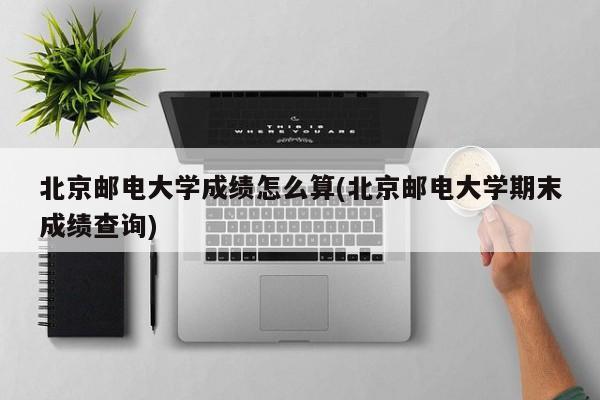 北京邮电大学成绩怎么算(北京邮电大学期末成绩查询)