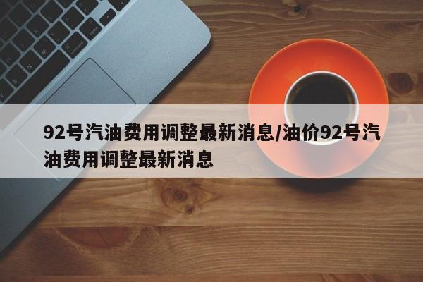 92号汽油费用调整最新消息/油价92号汽油费用调整最新消息