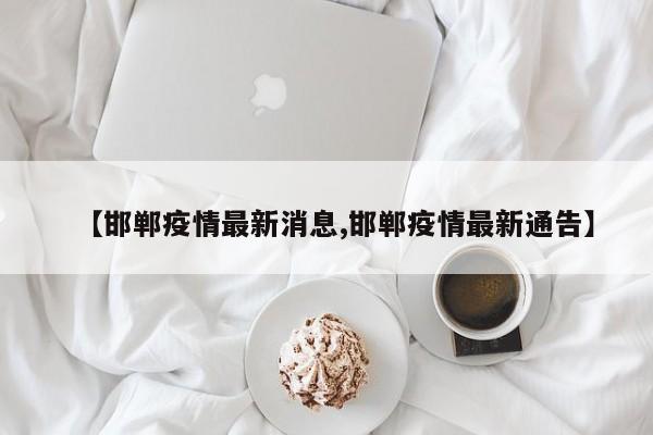 【邯郸疫情最新消息,邯郸疫情最新通告】