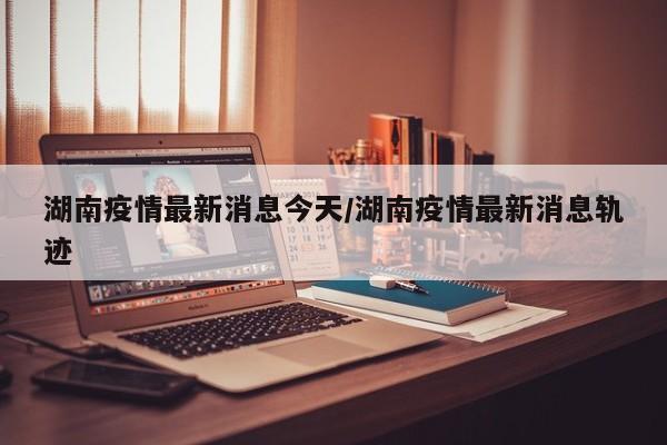 湖南疫情最新消息今天/湖南疫情最新消息轨迹