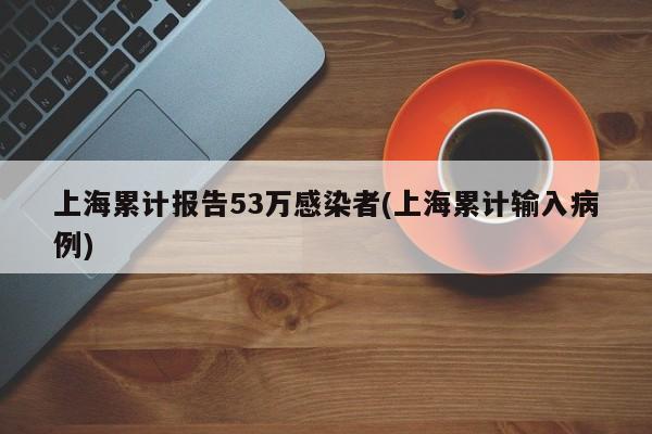 上海累计报告53万感染者(上海累计输入病例)